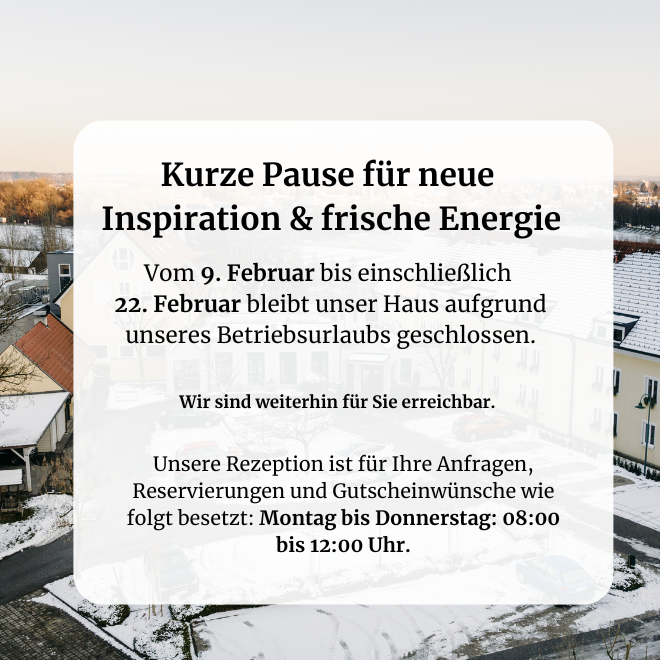 Vom 9. Februar bis einschließlich 22. Februar bleibt das Hotel Staribacher aufgrund unseres Betriebsurlaubs geschlossen. Wir sind weiterhin für Sie erreichbar Auch während unserer Pause planen wir gerne Ihre nächste Auszeit oder Ihren Besuch in unserem Restaurant: Unsere Rezeption ist für Ihre Anfragen, Reservierungen und Gutscheinwünsche wie folgt besetzt: Montag bis Donnerstag: 08:00 bis 12:00 Uhr